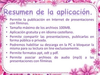 • Permite la publicación en Internet de presentaciones
  con filminas.
• Tamaño máximo de los archivos 100MB.
• Aplicación gratuita y en idioma castellano.
• Permite compartir las presentaciones, publicarlas en
  forma pública o privada.
• Podremos habilitar su descarga en la PC o bloquear la
  misma para su lectura on line exclusivamente.
• Permite formatos ppt, odt y pdf.
• Permite asociar archivos de audio (mp3) a las
  presentaciones con filminas
 