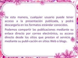 De esta manera, cualquier usuario puede tener
acceso a la presentación publicada, y podrá
descargarla en los formatos estándar conocidos.
Podemos compartir las publicaciones mediante su
enlace directo por correo electrónico, su acceso
directo desde los sitios que prestan el servicio o
mediante su publi-cación en sitios Web o blogs.
 