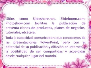 Sitios como Slideshare.net, Slideboom.com,
Photoshow.com facilitan la publicación de
presenta-ciones de productos, planes de negocios,
tutoriales, etcétera.
Toda la capacidad comunicadora que conocemos de
las presentaciones PowerPoint, pero con el
potencial de su publicación y difusión en Internet, y
la posibilidad de ser compartidas y acce-didas
desde cualquier lugar del mundo.
 