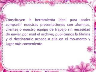 Constituyen la herramienta ideal para poder
compartir nuestras presentaciones con alumnos,
clientes o nuestro equipo de trabajo sin necesidad
de enviar por mail el archivo; publicamos la filmina
y el destinatario accede a ella en el mo-mento y
lugar más conveniente.
 