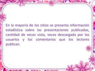 En la mayoría de los sitios se presenta información
estadística sobre las presentaciones publicadas,
cantidad de veces vista, veces descargada por los
usuarios y los comentarios que los lectores
publican.
 