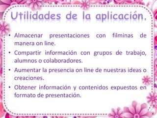 • Almacenar presentaciones con filminas de
  manera on line.
• Compartir información con grupos de trabajo,
  alumnos o colaboradores.
• Aumentar la presencia on line de nuestras ideas o
  creaciones.
• Obtener información y contenidos expuestos en
  formato de presentación.
 