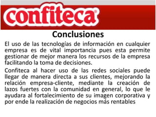 Conclusiones
El uso de las tecnologías de información en cualquier
empresa es de vital importancia pues esta permite
gestionar de mejor manera los recursos de la empresa
facilitando la toma de decisiones.
Confiteca al hacer uso de las redes sociales puede
llegar de manera directa a sus clientes, mejorando la
relación empresa-cliente, mediante la creación de
lazos fuertes con la comunidad en general, lo que le
ayudara al fortalecimiento de su imagen corporativa y
por ende la realización de negocios más rentables
 