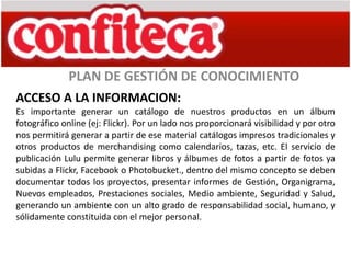 PLAN DE GESTIÓN DE CONOCIMIENTO
ACCESO A LA INFORMACION:
Es importante generar un catálogo de nuestros productos en un álbum
fotográfico online (ej: Flickr). Por un lado nos proporcionará visibilidad y por otro
nos permitirá generar a partir de ese material catálogos impresos tradicionales y
otros productos de merchandising como calendarios, tazas, etc. El servicio de
publicación Lulu permite generar libros y álbumes de fotos a partir de fotos ya
subidas a Flickr, Facebook o Photobucket., dentro del mismo concepto se deben
documentar todos los proyectos, presentar informes de Gestión, Organigrama,
Nuevos empleados, Prestaciones sociales, Medio ambiente, Seguridad y Salud,
generando un ambiente con un alto grado de responsabilidad social, humano, y
sólidamente constituida con el mejor personal.
 