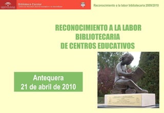 RECONOCIMIENTO A LA LABOR BIBLIOTECARIA  DE CENTROS EDUCATIVOS  Antequera 21 de abril de 2010 
