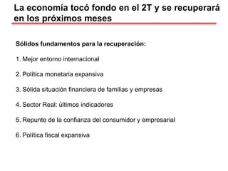 La economía tocó fondo en el 2T y se recuperará
en los próximos meses
Sólidos fundamentos para la recuperación:
1. Mejor entorno internacional
2. Política monetaria expansiva
3. Sólida situación financiera de familias y empresas
4. Sector Real: últimos indicadores
5. Repunte de la confianza del consumidor y empresarial
6. Política fiscal expansiva
 