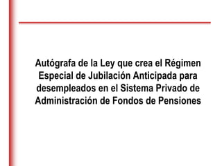Autógrafa de la Ley que crea el Régimen
Especial de Jubilación Anticipada para
desempleados en el Sistema Privado de
Administración de Fondos de Pensiones
 