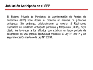 Jubilación Anticipada en el SPP
El Sistema Privado de Pensiones de Administración de Fondos de
Pensiones (SPP) tiene desde su creación un sistema de jubilación
anticipada. Sin embargo, adicionalmente se crearon 2 Regímenes
Especiales de Jubilación Anticipada paralelos y temporales (REJA), cuyo
objeto fue favorecer a los afiliados que exhibían un largo periodo de
desempleo: en una primera oportunidad mediante la Ley N° 27617 y en
segunda ocasión mediante la Ley N° 28991.
 