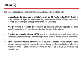 REJA (2)
Los principales aspectos sensibles en la mencionada autógrafa aprobada, son:
• La devolución del saldo que el afiliado tiene en su CIC (incluyendo el BdR de ser el
caso): medida que dejará sin cobertura de Seguridad Social a 180 mil afiliados en su etapa
de vejez, exponiéndolos a un riesgo al no contar con un ingreso.
• Pensión mínima o densidad de cotización: se debe mantener este requisito que tiene
como fin garantizar un ingreso mínimo en la etapa de vejez de los afiliados.
• El periodo de vigencia del nuevo REJA: se estima conveniente que el régimen de carácter
excepcional y transitorio tenga una duración prudente ligada al Plan de Estimulo Económico.
• Edad: no se considera adecuado diferenciar el requisito de edad de acceso al régimen entre
hombres y mujeres, pues la igualdad de sexo es uno de los derechos fundamentales de la
persona (Artículo 2° de la Constitución Política del Perú) y es la tendencia de las normas
internacionales.
 