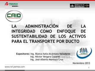 LA
ADMINISTRACIÓN
DE
LA
INTEGRIDAD COMO ENFOQUE DE
SUSTENTABILIDAD DE LOS ACTIVOS
PARA EL TRANSPORTE POR DUCTO
Expositores: Ing. Blanca Isela Alcántara Valladares
Ing. Héctor Vergara Cazares
Ing. José Alberto Montoya Cruz

Noviembre-2013

www.ref.pemex.com

1

 