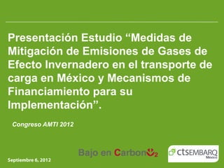 Presentación Estudio “Medidas de
Mitigación de Emisiones de Gases de
Efecto Invernadero en el transporte de
carga en México y Mecanismos de
Financiamiento para su
Implementación”.
Congreso AMTI 2012
 