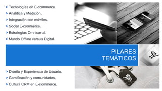 PILARES
TEMÁTICOS
> Tecnologías en E-commerce.
> Analítica y Medición.
> Integración con móviles.
> Social E-commerce.
> Estrategias Omnicanal.
> Mundo Offline versus Digital.
> Diseño y Experiencia de Usuario.
> Gamificación y comunidades.
> Cultura CRM en E-commerce.
PILARES
TEMÁTICOS
 