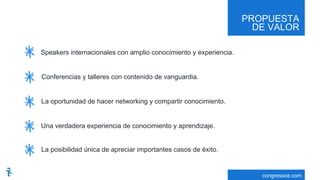 PROPUESTA
DE VALOR
congresoce.com
Speakers internacionales con amplio conocimiento y experiencia.
Conferencias y talleres con contenido de vanguardia.
La oportunidad de hacer networking y compartir conocimiento.
Una verdadera experiencia de conocimiento y aprendizaje.
La posibilidad única de apreciar importantes casos de éxito.
 