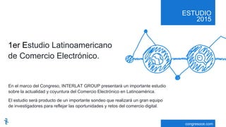 ESTUDIO
2015
congresoce.com
En el marco del Congreso, INTERLAT GROUP presentará un importante estudio
sobre la actualidad y coyuntura del Comercio Electrónico en Latinoamérica.
El estudio será producto de un importante sondeo que realizará un gran equipo
de investigadores para reflejar las oportunidades y retos del comercio digital.
1er Estudio Latinoamericano
de Comercio Electrónico.
 
