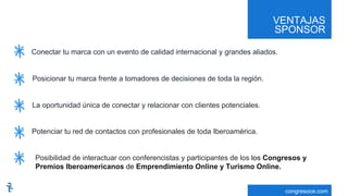 VENTAJAS
SPONSOR
congresoce.com
Conectar tu marca con un evento de calidad internacional y grandes aliados.
Posicionar tu marca frente a tomadores de decisiones de toda la región.
La oportunidad única de conectar y relacionar con clientes potenciales.
Potenciar tu red de contactos con profesionales de toda Iberoamérica.
Posibilidad de interactuar con conferencistas y participantes de los los Congresos y
Premios Iberoamericanos de Emprendimiento Online y Turismo Online.
 