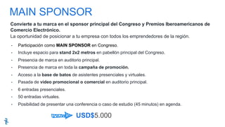 MAIN SPONSOR
USD$5.000
-  Participación como MAIN SPONSOR en Congreso.
-  Incluye espacio para stand 2x2 metros en pabellón principal del Congreso.
-  Presencia de marca en auditorio principal.
-  Presencia de marca en toda la campaña de promoción.
-  Acceso a la base de batos de asistentes presenciales y virtuales.
-  Pasada de video promocional o comercial en auditorio principal.
-  6 entradas presenciales.
-  50 entradas virtuales.
-  Posibilidad de presentar una conferencia o caso de estudio (45 minutos) en agenda.
Convierte a tu marca en el sponsor principal del Congreso y Premios Iberoamericanos de
Comercio Electrónico.
La oportunidad de posicionar a tu empresa con todos los emprendedores de la región.
 