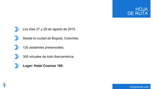 HOJA
DE RUTA
congresoce.com
Los días 27 y 28 de agosto de 2015.
Desde la ciudad de Bogotá, Colombia.
120 asistentes presenciales.
300 virtuales de todo Iberoamérica.
Lugar: Hotel Cosmos 100.
 