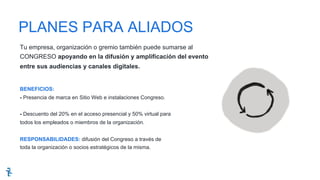 Tu empresa, organización o gremio también puede sumarse al
CONGRESO apoyando en la difusión y amplificación del evento
entre sus audiencias y canales digitales.
BENEFICIOS:
- Presencia de marca en Sitio Web e instalaciones Congreso.
- Descuento del 20% en el acceso presencial y 50% virtual para
todos los empleados o miembros de la organización.
RESPONSABILIDADES: difusión del Congreso a través de
toda la organización o socios estratégicos de la misma.
PLANES PARA ALIADOS
 