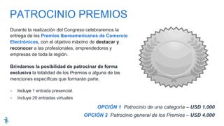 Durante la realización del Congreso celebraremos la
entrega de los Premios Iberoamericanos de Comercio
Electrónicos, con el objetivo máximo de destacar y
reconocer a las profesionales, emprendedores y
empresas de toda la región.
Brindamos la posibilidad de patrocinar de forma
exclusiva la totalidad de los Premios o alguna de las
menciones específicas que formarán parte.
-  Incluye 1 entrada presencial.
-  Incluye 20 entradas virtuales
OPCIÓN 1 Patrocinio de una categoría – USD 1.000
OPCIÓN 2 Patrocinio general de los Premios – USD 4.000
PATROCINIO PREMIOS
 