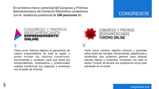 CONGRESOS
congresoce.com
En el mismo marco comercial del Congreso y Premios
Iberoamericanos de Comercio Electrónico contaremos
con la asistencia presencial de 240 personas de:
Tiene como máximo objetivo la generación de
cultura emprendedora en toda la región y
poder brindar los mejores contenidos,
herramientas y contactos para que todos los
emprendedores, empresarios y profesionales
puedan transformar sus negocios y empresas
con el poder de internet.
Tiene como máximo objetivo conocer y aprender
sobre todos los canales, herramientas, plataformas y
contenidos que podemos generar para obtener
clientes felices y contentos. Contando con todo el
sector Turismo se tendrá una experiencia única para
sobresalir en el sector.
 
