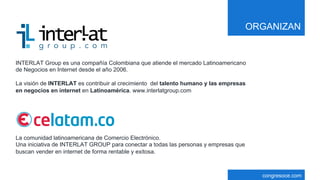 congresoce.com
INTERLAT Group es una compañía Colombiana que atiende el mercado Latinoamericano
de Negocios en Internet desde el año 2006.
La visión de INTERLAT es contribuir al crecimiento del talento humano y las empresas
en negocios en internet en Latinoamérica. www.interlatgroup.com
La comunidad latinoamericana de Comercio Electrónico.
Una iniciativa de INTERLAT GROUP para conectar a todas las personas y empresas que
buscan vender en internet de forma rentable y exitosa.
ORGANIZAN
 
