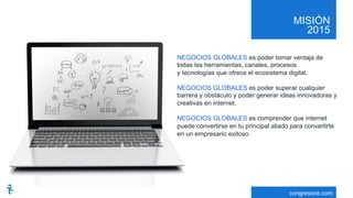 MISIÓN
2015
congresoce.com
NEGOCIOS GLOBALES es poder tomar ventaja de
todas las herramientas, canales, procesos
y tecnologías que ofrece el ecosistema digital.
NEGOCIOS GLOBALES es poder superar cualquier
barrera y obstáculo y poder generar ideas innovadoras y
creativas en internet.
NEGOCIOS GLOBALES es comprender que internet
puede convertirse en tu principal aliado para convertirte
en un empresario exitoso.
 