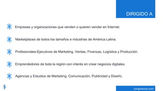 DIRIGIDO A
congresoce.com
Empresas y organizaciones que venden o quieren vender en Internet.
Marketplaces de todos los tamaños e industrias de América Latina.
Profesionales-Ejecutivos de Marketing, Ventas, Finanzas, Logística y Producción.
Emprendedores de toda la región con interés en crear negocios digitales.
Agencias y Estudios de Marketing, Comunicación, Publicidad y Diseño.
 
