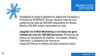 BENEFICIOS
SPONSOR
congresoce.com
Visibilidad en toda la plataforma digital del Congreso y
Premios de INTERLAT Group: alcance total de una
audiencia de más de 200.000 seguidores en Social
Media y 50.000 visitas mensuales en web.
Llegada vía E-Mail Marketing a una base de gran
calidad de más de 100.000 personas. Presencia de
marca en campañas de Gráfica, vía pública, Radio y
Televisión; y presencia de marca en
rueda de Prensa a medios de todo América Latina.
 