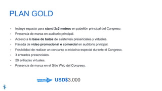 -  Incluye espacio para stand 2x2 metros en pabellón principal del Congreso.
-  Presencia de marca en auditorio principal.
-  Acceso a la base de batos de asistentes presenciales y virtuales.
-  Pasada de video promocional o comercial en auditorio principal.
-  Posibilidad de realizar un concurso o iniciativa especial durante el Congreso.
-  3 entradas presenciales.
-  20 entradas virtuales.
-  Presencia de marca en el Sitio Web del Congreso.
PLAN GOLD
USD$3.000
 