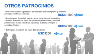 OTROS PATROCINIOS
USD$2.000
> Ponencia en taller y presencia de marca en activos Digitales y auditorio
principal, 5 entradas virtuales .
> Espacio para Stand 2x2 metros dentro de la zona de networking
+ Acceso a la base de batos de asistentes presenciales y virtuales,
presencia de marca en activos Digitales y auditorio principal, 5
entradas virtuales .	
  
USD$1.500
> Entrega de Inserto en las Tulas de bienvenida.
USD$250
 