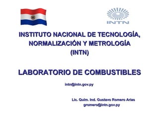 INSTITUTO NACIONAL DE TECNOLOGÍA,INSTITUTO NACIONAL DE TECNOLOGÍA,
NORMALIZACIÓN Y METROLOGÍANORMALIZACIÓN Y METROLOGÍA
(INTN)(INTN)
LABORATORIO DE COMBUSTIBLESLABORATORIO DE COMBUSTIBLES
intn@intn.gov.pyintn@intn.gov.py
Lic. Quím. Ind. Gustavo Romero AriasLic. Quím. Ind. Gustavo Romero Arias
gromero@intn.gov.pygromero@intn.gov.py
 
