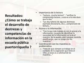 • Importancia de la lectura
Resultados:             – “Lectura…mucha lectura” ; “verificar la
                          comprensión lectora…a eso es a lo más duro
                          que le doy.”
¿Cómo se trabaja        – “Les doy talleres de algunas destrezas
                          (ejemplo Diccionario, etc.)…comprensión de
el desarrollo de          lectura…”
destrezas y         • Acceso a la información
                        – “Con lo que más trabajo es con el acceso a la
competencias de           información. La parte de identificar la
                          necesidad de la información se la da el
                          maestro. No lo puedo cubrir porque necesita
información en la         planificación, que no tengo con los
                          maestros.”
escuela pública     • Coordinación con los maestros es
                      problemática
puertorriqueña ?        – “trato de que siempre se trabaje en el
                          contexto de la asignación que tiene el
                          niño…a veces es a solicitud de los
                          maestros…”
 