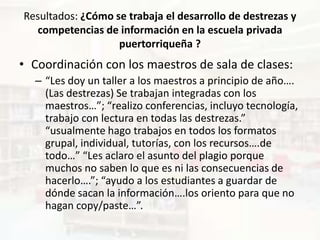 Resultados: ¿Cómo se trabaja el desarrollo de destrezas y
  competencias de información en la escuela privada
                   puertorriqueña ?
• Coordinación con los maestros de sala de clases:
  – “Les doy un taller a los maestros a principio de año….
    (Las destrezas) Se trabajan integradas con los
    maestros…”; “realizo conferencias, incluyo tecnología,
    trabajo con lectura en todas las destrezas.”
    “usualmente hago trabajos en todos los formatos
    grupal, individual, tutorías, con los recursos….de
    todo…” “Les aclaro el asunto del plagio porque
    muchos no saben lo que es ni las consecuencias de
    hacerlo….”; “ayudo a los estudiantes a guardar de
    dónde sacan la información….los oriento para que no
    hagan copy/paste…”.
 