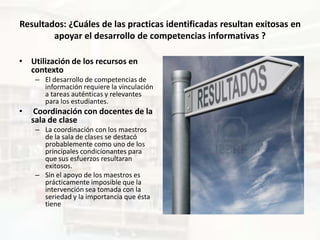 Resultados: ¿Cuáles de las practicas identificadas resultan exitosas en
        apoyar el desarrollo de competencias informativas ?

• Utilización de los recursos en
  contexto
     – El desarrollo de competencias de
       información requiere la vinculación
       a tareas auténticas y relevantes
       para los estudiantes.
•    Coordinación con docentes de la
    sala de clase
     – La coordinación con los maestros
       de la sala de clases se destacó
       probablemente como uno de los
       principales condicionantes para
       que sus esfuerzos resultaran
       exitosos.
     – Sin el apoyo de los maestros es
       prácticamente imposible que la
       intervención sea tomada con la
       seriedad y la importancia que ésta
       tiene
 