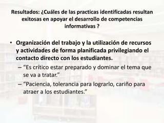 Resultados: ¿Cuáles de las practicas identificadas resultan
    exitosas en apoyar el desarrollo de competencias
                     informativas ?

• Organización del trabajo y la utilización de recursos
  y actividades de forma planificada privilegiando el
  contacto directo con los estudiantes.
   – “Es crítico estar preparado y dominar el tema que
     se va a tratar.”
   – “Paciencia, tolerancia para lograrlo, cariño para
     atraer a los estudiantes.”
 