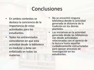 Conclusiones
• En ambos contextos se           • No se encontró ninguna
                                    biblioteca donde la actividad
  destaca la conciencia de la       generada se distancie de la
  importancia de estas              tradición en los demás
  actividades para los              planteles.
  estudiantes.                    • Las iniciativas en la actividad
                                    generada desde las bibliotecas
• Todos los entrevistados           van desde actividades
  coincidieron en que esta          relacionadas con el aprecio de
  actividad desde la biblioteca     la lectura hasta aquellas
                                    cuidadosamente estructuradas
  es medular y debe ser             para apoyar procesos de
  enfatizada en todas las           investigación en los
  materias.                         estudiantes.
 