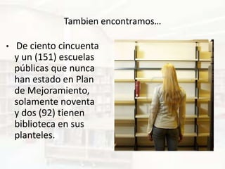 Tambien encontramos…

•   De ciento cincuenta
    y un (151) escuelas
    públicas que nunca
    han estado en Plan
    de Mejoramiento,
    solamente noventa
    y dos (92) tienen
    biblioteca en sus
    planteles.
 