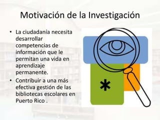Motivación de la Investigación
• La ciudadanía necesita
  desarrollar
  competencias de
  información que le
  permitan una vida en
  aprendizaje
  permanente.
• Contribuir a una más
  efectiva gestión de las
  bibliotecas escolares en
  Puerto Rico .
 