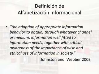 Definición de
      Alfabetización Informacional

• “the adoption of appropriate information
  behavior to obtain, through whatever channel
  or medium, information well fitted to
  information needs, together with critical
  awareness of the importance of wise and
  ethical use of information in society.”
                     Johnston and Webber 2003
 