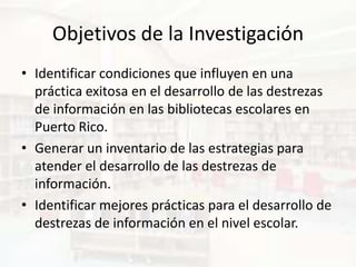 Objetivos de la Investigación
• Identificar condiciones que influyen en una
  práctica exitosa en el desarrollo de las destrezas
  de información en las bibliotecas escolares en
  Puerto Rico.
• Generar un inventario de las estrategias para
  atender el desarrollo de las destrezas de
  información.
• Identificar mejores prácticas para el desarrollo de
  destrezas de información en el nivel escolar.
 