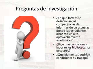 Preguntas de Investigación
               • ¿En qué formas se
                 desarrollan las
                 competencias de
                 información en escuelas
                 donde los estudiantes
                 alcanzan un alto
                 aprovechamiento
                 académico?
               • ¿Bajo qué condiciones
                 laboran los bibliotecarios
                 escolares?
               • ¿Qué elementos podrían
                 condicionar su trabajo?
 