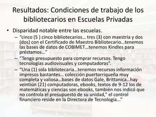 Resultados: Condiciones de trabajo de los
     bibliotecarios en Escuelas Privadas
• Disparidad notable entre las escuelas.
   – “cinco (5 ) cinco bibliotecarios… tres (3) con maestría y dos
     (dos) con el Certificado de Maestro Bibliotecario…tenemos
     las bases de datos de COBIMET…tenemos Kindles para
     préstamos…”
   – “Tengo presupuesto para comprar recursos. Tengo
     tecnologías audiovisuales y computadoras”.
   – “Una (1) sola bibliotecaria…tenemos recursos información
     impresos bastantes… colección puertorriqueña muy
     completa y valiosa…bases de datos Gale, Brittanica…hay
     veintiún (21) computadoras, ebooks, textos de 9-12 los de
     matemáticas y ciencias son ebooks, también nos indicó que
     no controla el presupuesto de su unidad,” el control
     financiero reside en la Directora de Tecnología...”
 