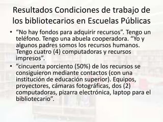 Resultados Condiciones de trabajo de
los bibliotecarios en Escuelas Públicas
• “No hay fondos para adquirir recursos”. Tengo un
  teléfono. Tengo una abuela cooperadora. “Yo y
  algunos padres somos los recursos humanos.
  Tengo cuatro (4) computadoras y recursos
  impresos”.
• ”cincuenta porciento (50%) de los recursos se
  consiguieron mediante contactos (con una
  institución de educación superior). Equipos,
  proyectores, cámaras fotográficas, dos (2)
  computadoras, pizarra electrónica, laptop para el
  bibliotecario”.
 