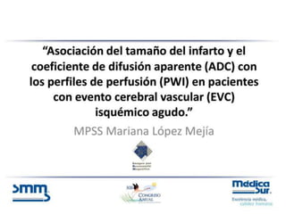 “Asociación del tamaño del infarto y el
coeficiente de difusión aparente (ADC) con
los perfiles de perfusión (PWI) en pacientes
con evento cerebral vascular (EVC)
isquémico agudo.”
MPSS Mariana López Mejía
 