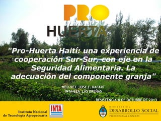 "Pro-Huerta Haití: una experiencia de
cooperación Sur-Sur, con eje en la
Seguridad Alimentaria. La
adecuación del componente granja"
MED.VET. JOSE F. RAFART
INTA-EEA LAS BREÑAS
RESISTENCIA-8 DE OCTUBRE DE 2013

 