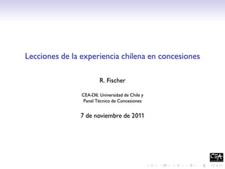 Lecciones de la experiencia chilena en concesiones

                         R. Fischer

                CEA-DII, Universidad de Chile y
                 Panel Técnico de Concesiones


               7 de noviembre de 2011
 