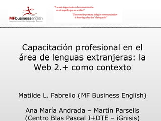 Capacitación profesional en el área de lenguas extranjeras: la Web 2.+ como contexto Matilde L. Fabrello (MF Business English)  Ana María Andrada – Martín Parselis (Centro Blas Pascal I+DTE – iGnisis) 