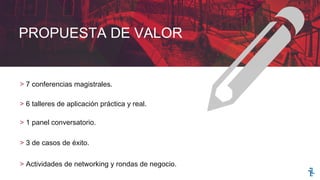 PROPUESTA DE VALOR
> 7 conferencias magistrales.
> 6 talleres de aplicación práctica y real.
> 1 panel conversatorio.
> 3 de casos de éxito.
> Actividades de networking y rondas de negocio.
 