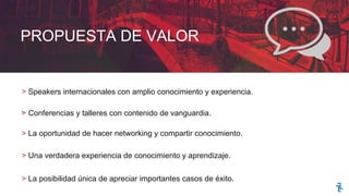 PROPUESTA DE VALOR
> Speakers internacionales con amplio conocimiento y experiencia.
.> Conferencias y talleres con contenido de vanguardia.
> La oportunidad de hacer networking y compartir conocimiento.
> Una verdadera experiencia de conocimiento y aprendizaje.
> La posibilidad única de apreciar importantes casos de éxito.
 