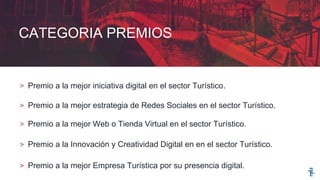 CATEGORIA PREMIOS
> Premio a la mejor iniciativa digital en el sector Turístico.
> Premio a la mejor estrategia de Redes Sociales en el sector Turístico.
> Premio a la mejor Web o Tienda Virtual en el sector Turístico.
> Premio a la Innovación y Creatividad Digital en en el sector Turístico.
> Premio a la mejor Empresa Turística por su presencia digital.
 